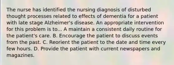 The nurse has identified the nursing diagnosis of disturbed thought processes related to effects of dementia for a patient with late stage Alzheimer's disease. An appropriate intervention for this problem is to... A maintain a consistent daily routine for the patient's care. B. Encourage the patient to discuss events from the past. C. Reorient the patient to the date and time every few hours. D. Provide the patient with current newspapers and magazines.