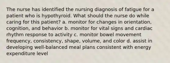 The nurse has identified the nursing diagnosis of fatigue for a patient who is hypothyroid. What should the nurse do while caring for this patient? a. monitor for changes in orientation, cognition, and behavior b. monitor for vital signs and cardiac rhythm response to activity c. monitor bowel movement frequency, consistency, shape, volume, and color d. assist in developing well-balanced meal plans consistent with energy expenditure level