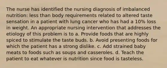 The nurse has identified the nursing diagnosis of imbalanced nutrition: less than body requirements related to altered taste sensation in a patient with lung cancer who has had a 10% loss in weight. An appropriate nursing intervention that addresses the etiology of this problem is to a. Provide foods that are highly spiced to stimulate the taste buds. b. Avoid presenting foods for which the patient has a strong dislike. c. Add strained baby meats to foods such as soups and casseroles. d. Teach the patient to eat whatever is nutrition since food is tasteless.