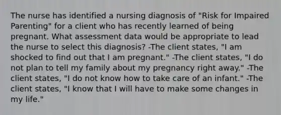 The nurse has identified a nursing diagnosis of "Risk for Impaired Parenting" for a client who has recently learned of being pregnant. What assessment data would be appropriate to lead the nurse to select this diagnosis? -The client states, "I am shocked to find out that I am pregnant." -The client states, "I do not plan to tell my family about my pregnancy right away." -The client states, "I do not know how to take care of an infant." -The client states, "I know that I will have to make some changes in my life."