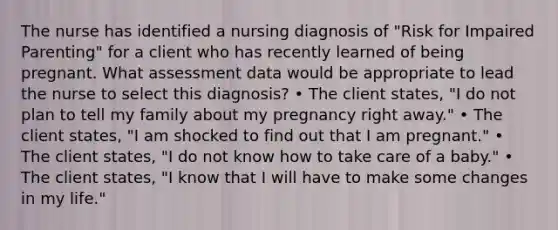 The nurse has identified a nursing diagnosis of "Risk for Impaired Parenting" for a client who has recently learned of being pregnant. What assessment data would be appropriate to lead the nurse to select this diagnosis? • The client states, "I do not plan to tell my family about my pregnancy right away." • The client states, "I am shocked to find out that I am pregnant." • The client states, "I do not know how to take care of a baby." • The client states, "I know that I will have to make some changes in my life."