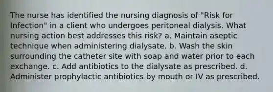 The nurse has identified the nursing diagnosis of "Risk for Infection" in a client who undergoes peritoneal dialysis. What nursing action best addresses this risk? a. Maintain aseptic technique when administering dialysate. b. Wash the skin surrounding the catheter site with soap and water prior to each exchange. c. Add antibiotics to the dialysate as prescribed. d. Administer prophylactic antibiotics by mouth or IV as prescribed.