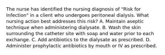 The nurse has identified the nursing diagnosis of "Risk for Infection" in a client who undergoes peritoneal dialysis. What nursing action best addresses this risk? A. Maintain aseptic technique when administering dialysate. B. Wash the skin surrounding the catheter site with soap and water prior to each exchange. C. Add antibiotics to the dialysate as prescribed. D. Administer prophylactic antibiotics by mouth or IV as prescribed.