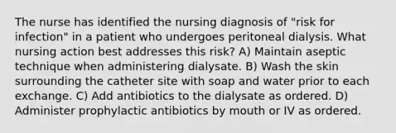 The nurse has identified the nursing diagnosis of "risk for infection" in a patient who undergoes peritoneal dialysis. What nursing action best addresses this risk? A) Maintain aseptic technique when administering dialysate. B) Wash the skin surrounding the catheter site with soap and water prior to each exchange. C) Add antibiotics to the dialysate as ordered. D) Administer prophylactic antibiotics by mouth or IV as ordered.