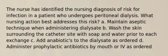 The nurse has identified the nursing diagnosis of risk for infection in a patient who undergoes peritoneal dialysis. What nursing action best addresses this risk? a. Maintain aseptic technique when administering dialysate b. Wash the skin surrounding the catheter site with soap and water prior to each exchange c. Add anabiotic's to the dialysate as ordered d. Administer prophylactic antibiotics by mouth or IV as ordered