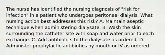 The nurse has identified the nursing diagnosis of "risk for infection" in a patient who undergoes peritoneal dialysis. What nursing action best addresses this risk? A. Maintain aseptic technique when administering dialysate. B. Wash the skin surrounding the catheter site with soap and water prior to each exchange. C. Add antibiotics to the dialysate as ordered. D. Administer prophylactic antibiotics by mouth or IV as ordered.