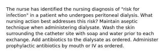 The nurse has identified the nursing diagnosis of "risk for infection" in a patient who undergoes peritoneal dialysis. What nursing action best addresses this risk? Maintain aseptic technique when administering dialysate. Wash the skin surrounding the catheter site with soap and water prior to each exchange. Add antibiotics to the dialysate as ordered. Administer prophylactic antibiotics by mouth or IV as ordered.