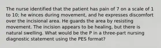 The nurse identified that the patient has pain of 7 on a scale of 1 to 10; he winces during movement, and he expresses discomfort over the incisional area. He guards the area by resisting movement. The incision appears to be healing, but there is natural swelling. What would be the P in a three-part nursing diagnostic statement using the PES format?