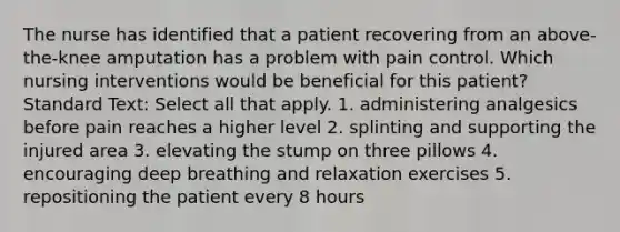 The nurse has identified that a patient recovering from an above-the-knee amputation has a problem with pain control. Which nursing interventions would be beneficial for this patient? Standard Text: Select all that apply. 1. administering analgesics before pain reaches a higher level 2. splinting and supporting the injured area 3. elevating the stump on three pillows 4. encouraging deep breathing and relaxation exercises 5. repositioning the patient every 8 hours