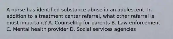 A nurse has identified substance abuse in an adolescent. In addition to a treatment center referral, what other referral is most important? A. Counseling for parents B. Law enforcement C. Mental health provider D. Social services agencies