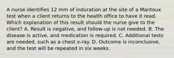 A nurse identifies 12 mm of induration at the site of a Mantoux test when a client returns to the health office to have it read. Which explanation of this result should the nurse give to the client? A. Result is negative, and follow-up is not needed. B. The disease is active, and medication is required. C. Additional tests are needed, such as a chest x-ray. D. Outcome is inconclusive, and the test will be repeated in six weeks.