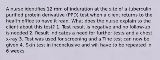 A nurse identifies 12 mm of induration at the site of a tuberculin purified protein derivative (PPD) test when a client returns to the health office to have it read. What does the nurse explain to the client about this test? 1. Test result is negative and no follow-up is needed 2. Result indicates a need for further tests and a chest x-ray 3. Test was used for screening and a Tine test can now be given 4. Skin test in inconclusive and will have to be repeated in 6 weeks