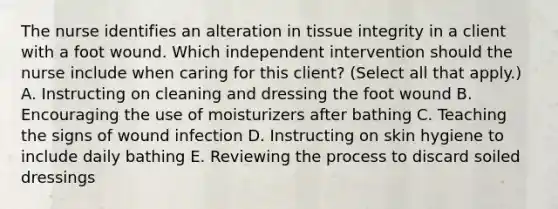 The nurse identifies an alteration in tissue integrity in a client with a foot wound. Which independent intervention should the nurse include when caring for this​ client? (Select all that​ apply.) A. Instructing on cleaning and dressing the foot wound B. Encouraging the use of moisturizers after bathing C. Teaching the signs of wound infection D. Instructing on skin hygiene to include daily bathing E. Reviewing the process to discard soiled dressings