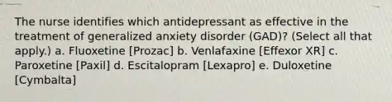 The nurse identifies which antidepressant as effective in the treatment of generalized anxiety disorder (GAD)? (Select all that apply.) a. Fluoxetine [Prozac] b. Venlafaxine [Effexor XR] c. Paroxetine [Paxil] d. Escitalopram [Lexapro] e. Duloxetine [Cymbalta]