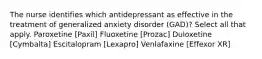 The nurse identifies which antidepressant as effective in the treatment of generalized anxiety disorder (GAD)? Select all that apply. Paroxetine [Paxil] Fluoxetine [Prozac] Duloxetine [Cymbalta] Escitalopram [Lexapro] Venlafaxine [Effexor XR]