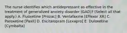 The nurse identifies which antidepressant as effective in the treatment of generalized anxiety disorder (GAD)? (Select all that apply.) A. Fluoxetine [Prozac] B. Venlafaxine [Effexor XR] C. Paroxetine [Paxil] D. Escitalopram [Lexapro] E. Duloxetine [Cymbalta]