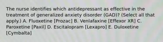 The nurse identifies which antidepressant as effective in the treatment of generalized anxiety disorder (GAD)? (Select all that apply.) A. Fluoxetine [Prozac] B. Venlafaxine [Effexor XR] C. Paroxetine [Paxil] D. Escitalopram [Lexapro] E. Duloxetine [Cymbalta]