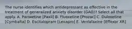 The nurse identifies which antidepressant as effective in the treatment of generalized anxiety disorder (GAD)? Select all that apply. A. Paroxetine [Paxil] B. Fluoxetine [Prozac] C. Duloxetine [Cymbalta] D. Escitalopram [Lexapro] E. Venlafaxine [Effexor XR]