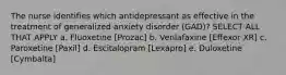 The nurse identifies which antidepressant as effective in the treatment of generalized anxiety disorder (GAD)? SELECT ALL THAT APPLY a. Fluoxetine [Prozac] b. Venlafaxine [Effexor XR] c. Paroxetine [Paxil] d. Escitalopram [Lexapro] e. Duloxetine [Cymbalta]