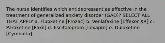 The nurse identifies which antidepressant as effective in the treatment of generalized anxiety disorder (GAD)? SELECT ALL THAT APPLY a. Fluoxetine [Prozac] b. Venlafaxine [Effexor XR] c. Paroxetine [Paxil] d. Escitalopram [Lexapro] e. Duloxetine [Cymbalta]