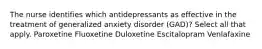 The nurse identifies which antidepressants as effective in the treatment of generalized anxiety disorder (GAD)? Select all that apply. Paroxetine Fluoxetine Duloxetine Escitalopram Venlafaxine