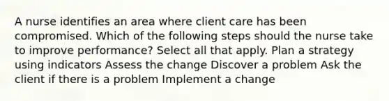 A nurse identifies an area where client care has been compromised. Which of the following steps should the nurse take to improve performance? Select all that apply. Plan a strategy using indicators Assess the change Discover a problem Ask the client if there is a problem Implement a change