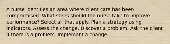 A nurse identifies an area where client care has been compromised. What steps should the nurse take to improve performance? Select all that apply. Plan a strategy using indicators. Assess the change. Discover a problem. Ask the client if there is a problem. Implement a change.