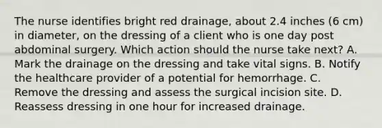 The nurse identifies bright red drainage, about 2.4 inches (6 cm) in diameter, on the dressing of a client who is one day post abdominal surgery. Which action should the nurse take next? A. Mark the drainage on the dressing and take vital signs. B. Notify the healthcare provider of a potential for hemorrhage. C. Remove the dressing and assess the surgical incision site. D. Reassess dressing in one hour for increased drainage.