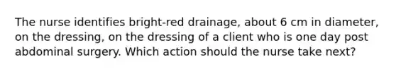 The nurse identifies bright-red drainage, about 6 cm in diameter, on the dressing, on the dressing of a client who is one day post abdominal surgery. Which action should the nurse take next?