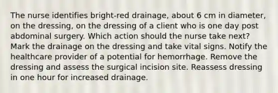 The nurse identifies bright-red drainage, about 6 cm in diameter, on the dressing, on the dressing of a client who is one day post abdominal surgery. Which action should the nurse take next? Mark the drainage on the dressing and take vital signs. Notify the healthcare provider of a potential for hemorrhage. Remove the dressing and assess the surgical incision site. Reassess dressing in one hour for increased drainage.