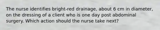 The nurse identifies bright-red drainage, about 6 cm in diameter, on the dressing of a client who is one day post abdominal surgery. Which action should the nurse take next?