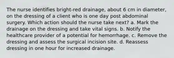 The nurse identifies bright-red drainage, about 6 cm in diameter, on the dressing of a client who is one day post abdominal surgery. Which action should the nurse take next? a. Mark the drainage on the dressing and take vital signs. b. Notify the healthcare provider of a potential for hemorrhage. c. Remove the dressing and assess the surgical incision site. d. Reassess dressing in one hour for increased drainage.