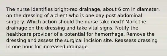 The nurse identifies bright-red drainage, about 6 cm in diameter, on the dressing of a client who is one day post abdominal surgery. Which action should the nurse take next? Mark the drainage on the dressing and take vital signs. Notify the healthcare provider of a potential for hemorrhage. Remove the dressing and assess the surgical incision site. Reassess dressing in one hour for increased drainage.