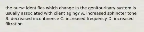 the nurse identifies which change in the genitourinary system is usually associated with client aging? A. increased sphincter tone B. decreased incontinence C. increased frequency D. increased filtration