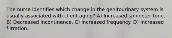 The nurse identifies which change in the genitourinary system is usually associated with client aging? A) Increased sphincter tone. B) Decreased incontinence. C) Increased frequency. D) Increased filtration.