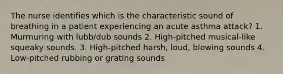 The nurse identifies which is the characteristic sound of breathing in a patient experiencing an acute asthma attack? 1. Murmuring with lubb/dub sounds 2. High-pitched musical-like squeaky sounds. 3. High-pitched harsh, loud, blowing sounds 4. Low-pitched rubbing or grating sounds