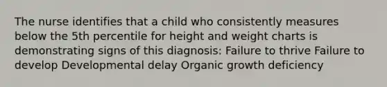 The nurse identifies that a child who consistently measures below the 5th percentile for height and weight charts is demonstrating signs of this diagnosis: Failure to thrive Failure to develop Developmental delay Organic growth deficiency