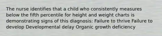 The nurse identifies that a child who consistently measures below the fifth percentile for height and weight charts is demonstrating signs of this diagnosis: Failure to thrive Failure to develop Developmental delay Organic growth deficiency