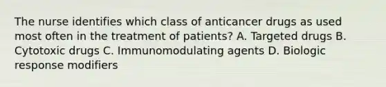 The nurse identifies which class of anticancer drugs as used most often in the treatment of patients? A. Targeted drugs B. Cytotoxic drugs C. Immunomodulating agents D. Biologic response modifiers