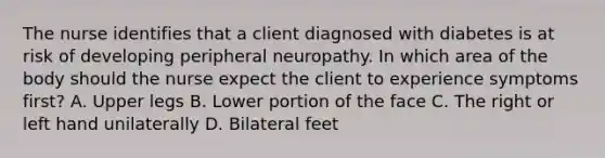 The nurse identifies that a client diagnosed with diabetes is at risk of developing peripheral neuropathy. In which area of the body should the nurse expect the client to experience symptoms first​? A. Upper legs B. Lower portion of the face C. The right or left hand unilaterally D. Bilateral feet