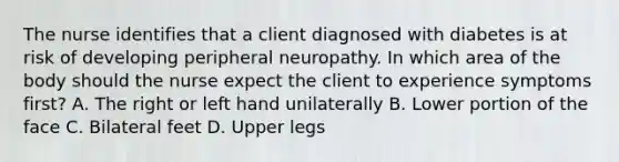 The nurse identifies that a client diagnosed with diabetes is at risk of developing peripheral neuropathy. In which area of the body should the nurse expect the client to experience symptoms first​? A. The right or left hand unilaterally B. Lower portion of the face C. Bilateral feet D. Upper legs