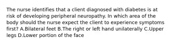 The nurse identifies that a client diagnosed with diabetes is at risk of developing peripheral neuropathy. In which area of the body should the nurse expect the client to experience symptoms first​? A.Bilateral feet B.The right or left hand unilaterally C.Upper legs D.Lower portion of the face