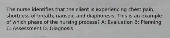 The nurse identifies that the client is experiencing chest pain, shortness of breath, nausea, and diaphoresis. This is an example of which phase of the nursing process? A: Evaluation B: Planning C: Assessment D: Diagnosis