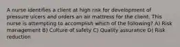 A nurse identifies a client at high risk for development of pressure ulcers and orders an air mattress for the client. This nurse is attempting to accomplish which of the following? A) Risk management B) Culture of safety C) Quality assurance D) Risk reduction