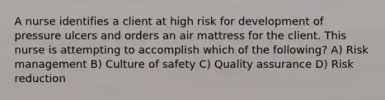 A nurse identifies a client at high risk for development of pressure ulcers and orders an air mattress for the client. This nurse is attempting to accomplish which of the following? A) Risk management B) Culture of safety C) Quality assurance D) Risk reduction