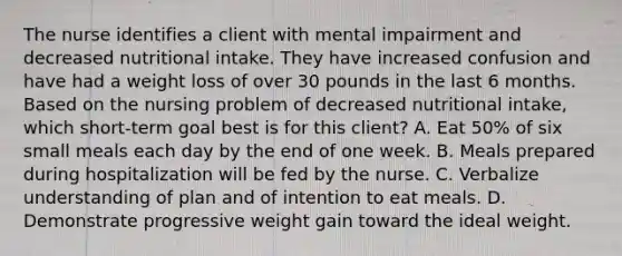 The nurse identifies a client with mental impairment and decreased nutritional intake. They have increased confusion and have had a weight loss of over 30 pounds in the last 6 months. Based on the nursing problem of decreased nutritional intake, which short-term goal best is for this client? A. Eat 50% of six small meals each day by the end of one week. B. Meals prepared during hospitalization will be fed by the nurse. C. Verbalize understanding of plan and of intention to eat meals. D. Demonstrate progressive weight gain toward the ideal weight.