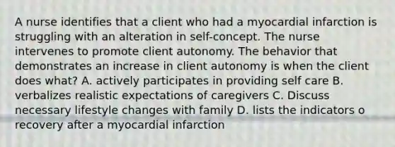 A nurse identifies that a client who had a myocardial infarction is struggling with an alteration in self-concept. The nurse intervenes to promote client autonomy. The behavior that demonstrates an increase in client autonomy is when the client does what? A. actively participates in providing self care B. verbalizes realistic expectations of caregivers C. Discuss necessary lifestyle changes with family D. lists the indicators o recovery after a myocardial infarction