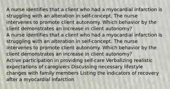 A nurse identifies that a client who had a myocardial infarction is struggling with an alteration in self-concept. The nurse intervenes to promote client autonomy. Which behavior by the client demonstrates an increase in client autonomy? A nurse identifies that a client who had a myocardial infarction is struggling with an alteration in self-concept. The nurse intervenes to promote client autonomy. Which behavior by the client demonstrates an increase in client autonomy? Active participation in providing self-care Verbalizing realistic expectations of caregivers Discussing necessary lifestyle changes with family members Listing the indicators of recovery after a myocardial infarction