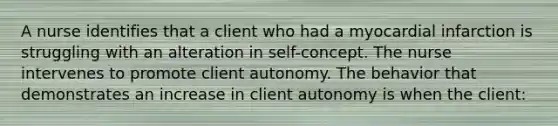 A nurse identifies that a client who had a myocardial infarction is struggling with an alteration in self-concept. The nurse intervenes to promote client autonomy. The behavior that demonstrates an increase in client autonomy is when the client: