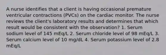 A nurse identifies that a client is having occasional premature ventricular contractions (PVCs) on the cardiac monitor. The nurse reviews the client's laboratory results and determines that which result would be consistent with the observation? 1. Serum sodium level of 145 mEq/L 2. Serum chloride level of 98 mEq/L 3. Serum calcium level of 10 mg/dL 4. Serum potassium level of 2.8 mEq/L